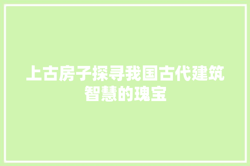 上古房子探寻我国古代建筑智慧的瑰宝