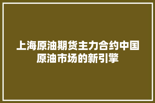 上海原油期货主力合约中国原油市场的新引擎