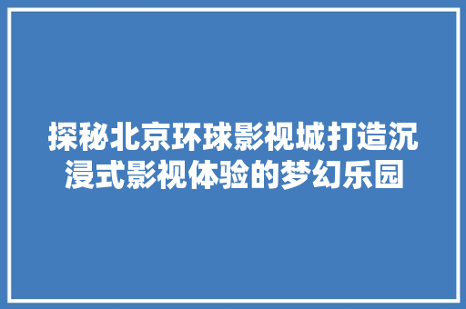 探秘北京环球影视城打造沉浸式影视体验的梦幻乐园