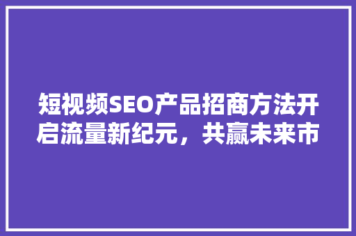 短视频SEO产品招商方法开启流量新纪元，共赢未来市场