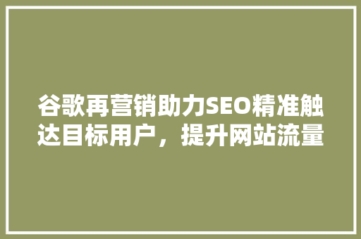谷歌再营销助力SEO精准触达目标用户，提升网站流量与转化率