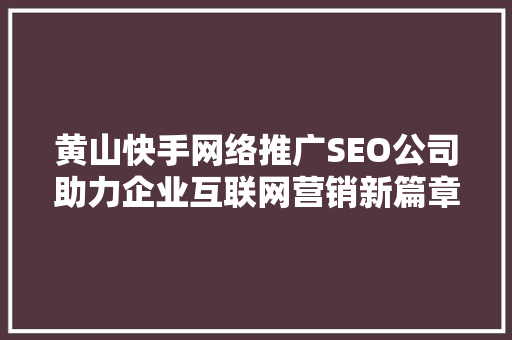 黄山快手网络推广SEO公司助力企业互联网营销新篇章