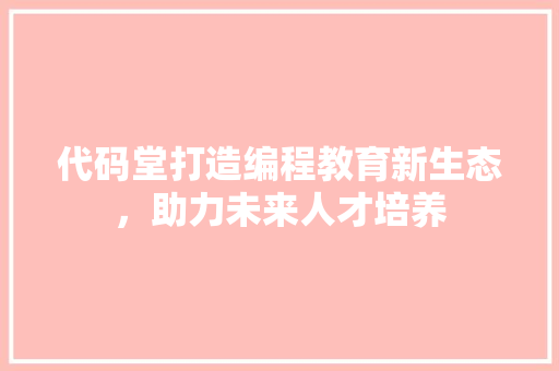 代码堂打造编程教育新生态，助力未来人才培养
