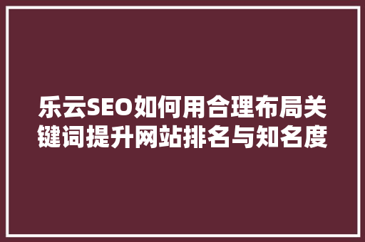 乐云SEO如何用合理布局关键词提升网站排名与知名度