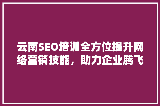 云南SEO培训全方位提升网络营销技能，助力企业腾飞