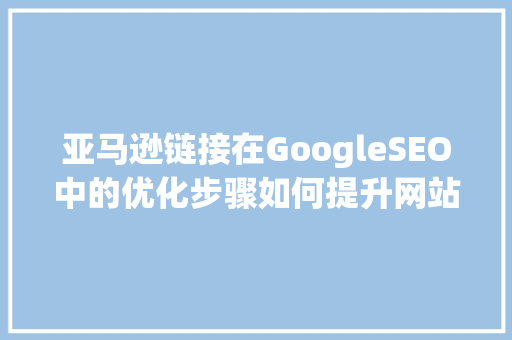 亚马逊链接在GoogleSEO中的优化步骤如何提升网站流量与转化率