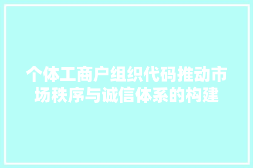 个体工商户组织代码推动市场秩序与诚信体系的构建
