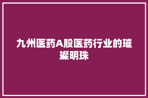 九州医药A股医药行业的璀璨明珠