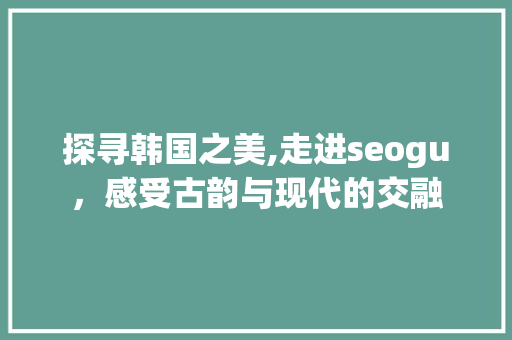 探寻韩国之美,走进seogu，感受古韵与现代的交融