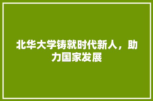 北华大学铸就时代新人，助力国家发展