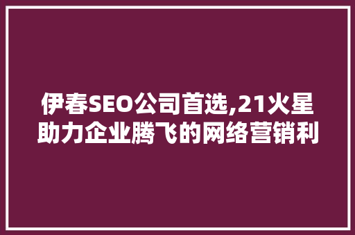 伊春SEO公司首选,21火星助力企业腾飞的网络营销利器