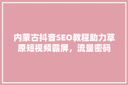 内蒙古抖音SEO教程助力草原短视频霸屏，流量密码
