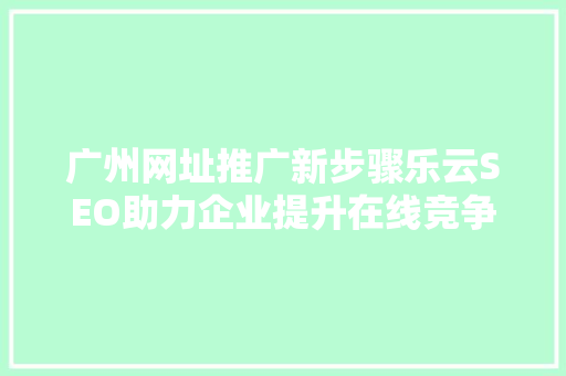 广州网址推广新步骤乐云SEO助力企业提升在线竞争力