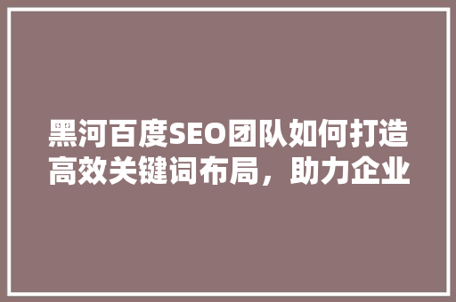 黑河百度SEO团队如何打造高效关键词布局，助力企业网站排名飙升