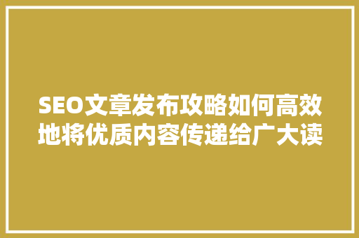 SEO文章发布攻略如何高效地将优质内容传递给广大读者