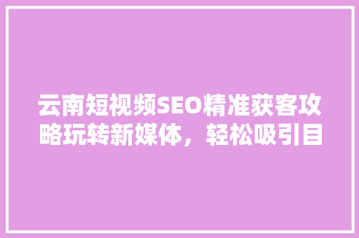 云南短视频SEO精准获客攻略玩转新媒体，轻松吸引目标客户
