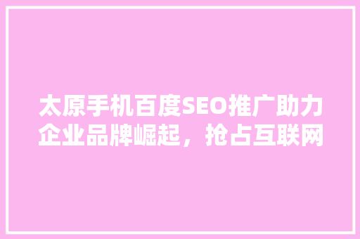 太原手机百度SEO推广助力企业品牌崛起，抢占互联网市场先机