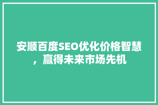 安顺百度SEO优化价格智慧，赢得未来市场先机