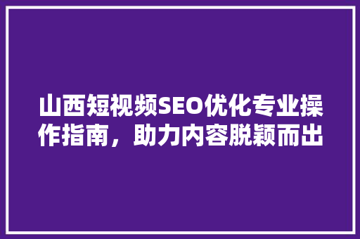 山西短视频SEO优化专业操作指南，助力内容脱颖而出