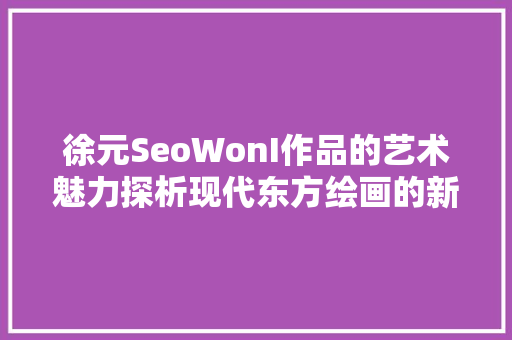 徐元SeoWonI作品的艺术魅力探析现代东方绘画的新路径  第1张