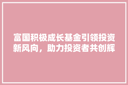 富国积极成长基金引领投资新风向，助力投资者共创辉煌