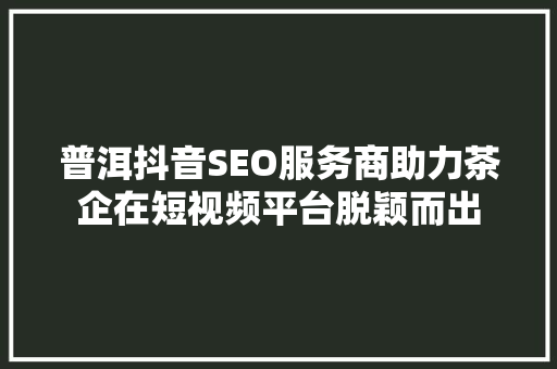 普洱抖音SEO服务商助力茶企在短视频平台脱颖而出