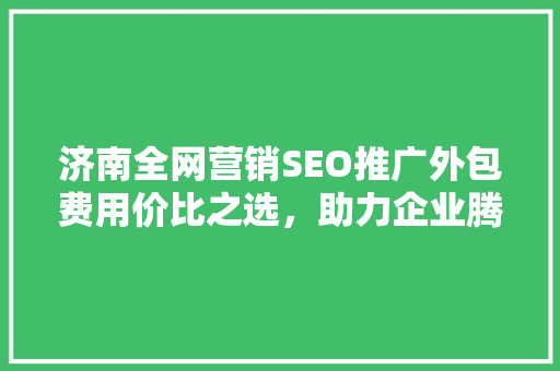 济南全网营销SEO推广外包费用价比之选，助力企业腾飞
