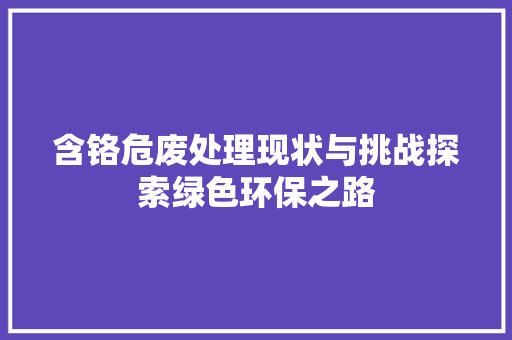含铬危废处理现状与挑战探索绿色环保之路