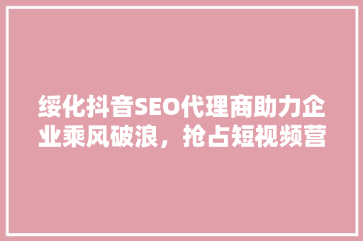 绥化抖音SEO代理商助力企业乘风破浪，抢占短视频营销新高地