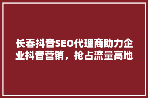 长春抖音SEO代理商助力企业抖音营销，抢占流量高地