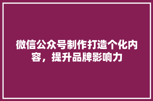 微信公众号制作打造个化内容，提升品牌影响力