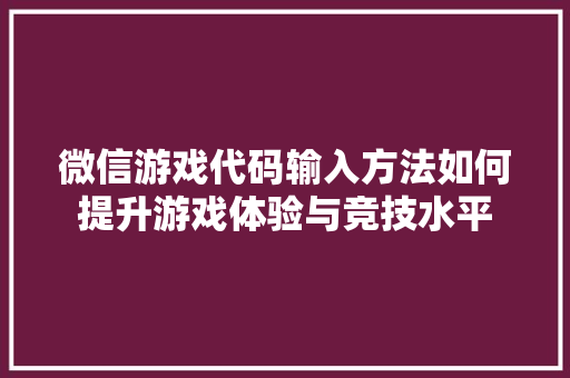 微信游戏代码输入方法如何提升游戏体验与竞技水平