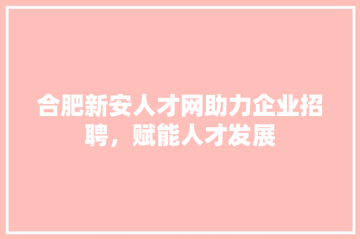 合肥新安人才网助力企业招聘，赋能人才发展