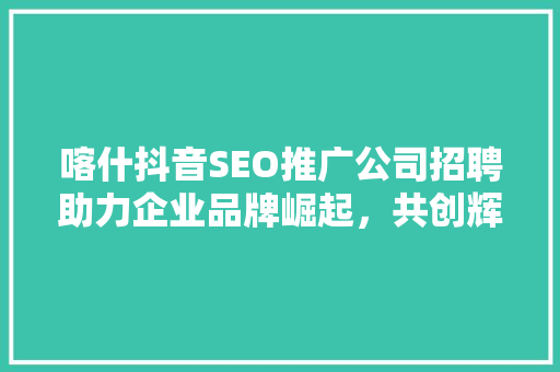 喀什抖音SEO推广公司招聘助力企业品牌崛起，共创辉煌未来  第1张