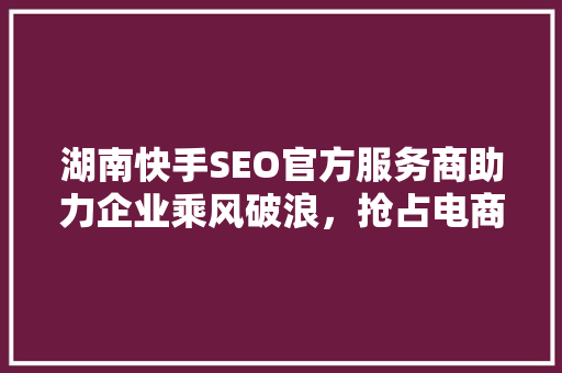湖南快手SEO官方服务商助力企业乘风破浪，抢占电商蓝海