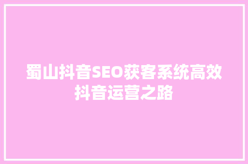 蜀山抖音SEO获客系统高效抖音运营之路  第1张