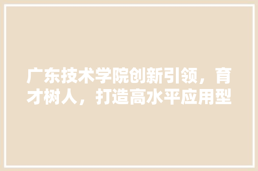 广东技术学院创新引领，育才树人，打造高水平应用型本科教育