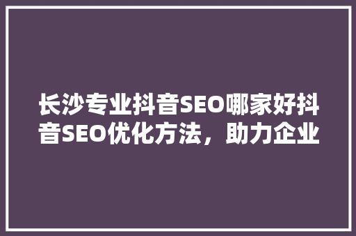 长沙专业抖音SEO哪家好抖音SEO优化方法，助力企业高效传播