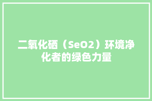 二氧化硒（SeO2）环境净化者的绿色力量