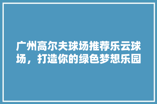 广州高尔夫球场推荐乐云球场，打造你的绿色梦想乐园