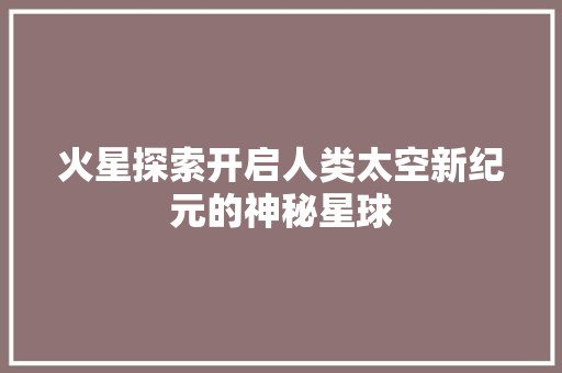火星探索开启人类太空新纪元的神秘星球