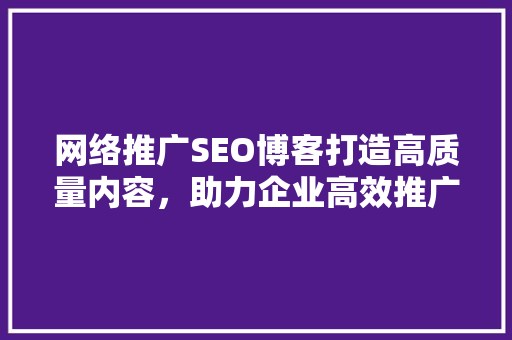 网络推广SEO博客打造高质量内容，助力企业高效推广