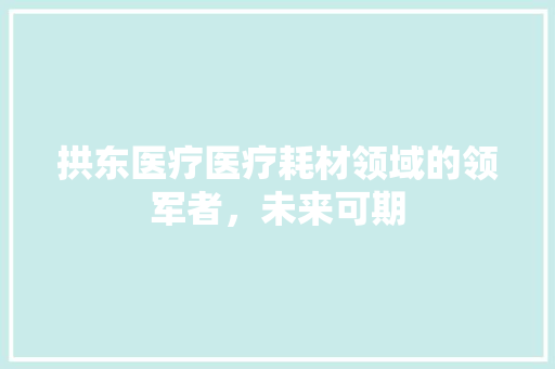 拱东医疗医疗耗材领域的领军者，未来可期