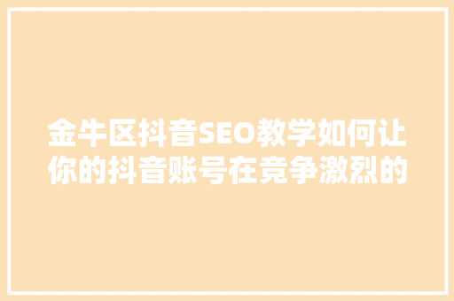 金牛区抖音SEO教学如何让你的抖音账号在竞争激烈的市场中脱颖而出