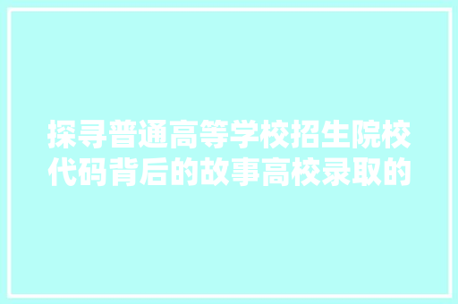 探寻普通高等学校招生院校代码背后的故事高校录取的奥秘