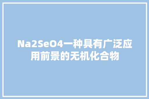 Na2SeO4一种具有广泛应用前景的无机化合物