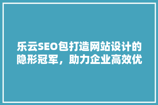 乐云SEO包打造网站设计的隐形冠军，助力企业高效优化