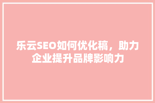 乐云SEO如何优化稿，助力企业提升品牌影响力