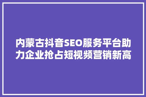 内蒙古抖音SEO服务平台助力企业抢占短视频营销新高地