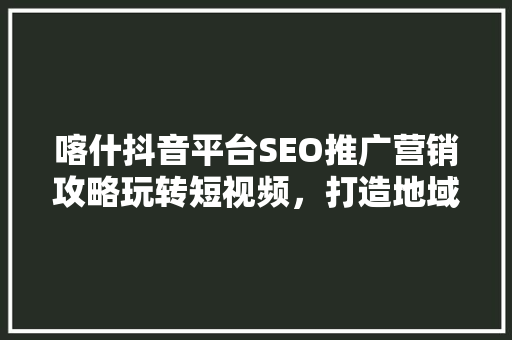 喀什抖音平台SEO推广营销攻略玩转短视频，打造地域品牌新高度